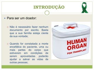 INTRODUÇÃO
 Para ser um doador:
 Não é necessário fazer nenhum
documento por escrito. Basta
que a sua família esteja ciente
da sua vontade;
 Quando for constatada a morte
encefálica do paciente, uma ou
mais partes do corpo que
estiverem em condições de
serem aproveitadas poderão
ajudar a salvar as vidas de
outras pessoas;
 