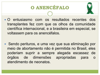 O ANENCÉFALO
 O entusiasmo com os resultados recentes dos
transplantes fez com que os olhos da comunidade
científica internacional, e a brasileira em especial, se
voltassem para os anencéfalos.
 Sendo perituros, e uma vez que sua eliminação por
meio de abortamento não é permitida no Brasil, eles
poderiam suprir a sempre alegada escassez de
órgãos de dimensões apropriadas para o
atendimento de neonatos.
 