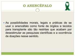 O ANENCÉFALO
 As possibilidades morais, legais e práticas de se
usar o anencéfalo como fonte de órgãos e tecidos
para transplante são tão restritas que acabam por
desestimular as pesquisas científicas e a ocorrência
de doações nesse sentido.
 