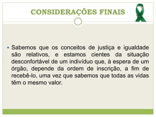 CONSIDERAÇÕES FINAIS
 Sabemos que os conceitos de justiça e igualdade
são relativos, e estamos cientes da situação
desconfortável de um indivíduo que, à espera de um
órgão, depende da ordem de inscrição, a fim de
recebê-lo, uma vez que sabemos que todas as vidas
têm o mesmo valor.
 