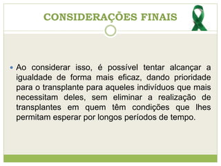CONSIDERAÇÕES FINAIS
 Ao considerar isso, é possível tentar alcançar a
igualdade de forma mais eficaz, dando prioridade
para o transplante para aqueles indivíduos que mais
necessitam deles, sem eliminar a realização de
transplantes em quem têm condições que lhes
permitam esperar por longos períodos de tempo.
 