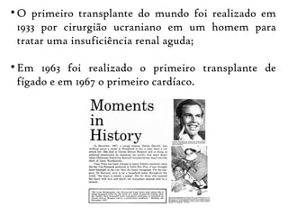 
O primeiro transplante do mundo foi realizado em
1933 por cirurgião ucraniano em um homem para
tratar uma insuficiência renal aguda;

Em 1963 foi realizado o primeiro transplante de
fígado e em 1967 o primeiro cardíaco.
 