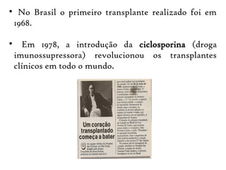 
No Brasil o primeiro transplante realizado foi em
1968.

 Em 1978, a introdução da ciclosporina (droga
imunossupressora) revolucionou os transplantes
clínicos em todo o mundo.
 