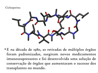 
E na década de 1980, as retiradas de múltiplos órgãos
foram padronizadas, surgiram novos medicamentos
imunossupressores e foi desenvolvida uma solução de
conservação de órgãos que aumentaram o sucesso dos
transplantes no mundo.
Ciclosporina
 