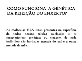 As moléculas HLA estão presentes na superfície
de todas nossas células nucleadas e as
características genéticas ou tipagem de cada
indivíduo são herdadas metade do pai e a outra
metade da mãe.
COMO FUNCIONA A GENÉTICA
DA REJEIÇÃO DO ENXERTO?
 