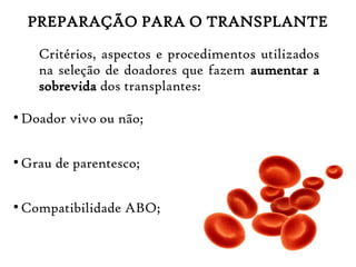PREPARAÇÃO PARA O TRANSPLANTE
Critérios, aspectos e procedimentos utilizados
na seleção de doadores que fazem aumentar a
sobrevida dos transplantes:
●
Doador vivo ou não;
●
Grau de parentesco;
●
Compatibilidade ABO;
 