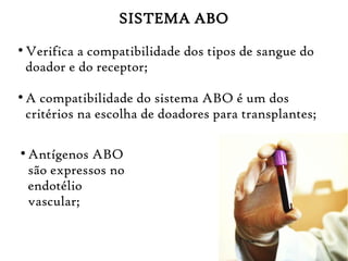 SISTEMA ABO
●
Verifica a compatibilidade dos tipos de sangue do
doador e do receptor;
●
A compatibilidade do sistema ABO é um dos
critérios na escolha de doadores para transplantes;
●
Antígenos ABO
são expressos no
endotélio
vascular;
 