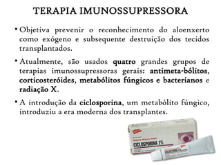 TERAPIA IMUNOSSUPRESSORA
●
Objetiva prevenir o reconhecimento do aloenxerto
como exógeno e subsequente destruição dos tecidos
transplantados.
●
Atualmente, são usados quatro grandes grupos de
terapias imunossupressoras gerais: antimeta-bólitos,
corticosteróides, metabólitos fúngicos e bacterianos e
radiação X.
●
A introdução da ciclosporina, um metabólito fúngico,
introduziu a era moderna dos transplantes.
 