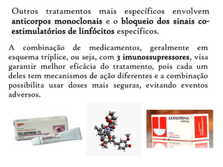 Outros tratamentos mais específicos envolvem
anticorpos monoclonais e o bloqueio dos sinais co-
estimulatórios de linfócitos específicos.
A combinação de medicamentos, geralmente em
esquema tríplice, ou seja, com 3 imunossupressores, visa
garantir melhor eficácia do tratamento, pois cada um
deles tem mecanismos de ação diferentes e a combinação
possibilita usar doses mais seguras, evitando eventos
adversos.
 