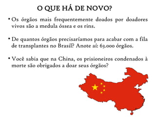 O QUE HÁ DE NOVO?
●
Os órgãos mais frequentemente doados por doadores
vivos são a medula óssea e os rins.
●
De quantos órgãos precisaríamos para acabar com a fila
de transplantes no Brasil? Anote aí: 63.000 órgãos.
●
Você sabia que na China, os prisioneiros condenados à
morte são obrigados a doar seus órgãos?
 