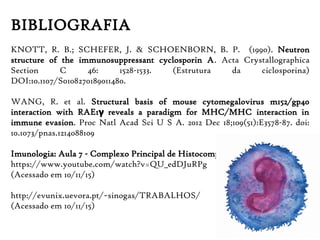 BIBLIOGRAFIA
KNOTT, R. B.; SCHEFER, J. & SCHOENBORN, B. P. (1990). Neutron
structure of the immunosuppressant cyclosporin A. Acta Crystallographica
Section C 46: 1528-1533. (Estrutura da ciclosporina)
DOI:10.1107/S0108270189011480.
WANG, R. et al. Structural basis of mouse cytomegalovirus m152/gp40
interaction with RAE1 reveals a paradigm for MHC/MHC interaction inγ
immune evasion. Proc Natl Acad Sci U S A. 2012 Dec 18;109(51):E3578-87. doi:
10.1073/pnas.1214088109
Imunologia: Aula 7 - Complexo Principal de Histocompatibilidade
https://www.youtube.com/watch?v=QU_edDJuRPg
(Acessado em 10/11/15)
http://evunix.uevora.pt/~sinogas/TRABALHOS/
(Acessado em 10/11/15)
 