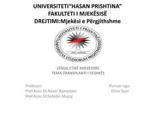 UNIVERSITETI“HASAN PRISHTINA”
FAKULTETI I MJEKËSISË
DREJTIMI:Mjekësi e Përgjithshme
LËNDA:ETIKË MJEKËSORE
TEMA:TRANSPLANTI I VESHKËS
Profesori: Punuar nga:
Prof.Asoc.Dr.Naser Ramadani Elma Iljazi
Prof.Asoc.Dr.Sefedin Muçaj
 
