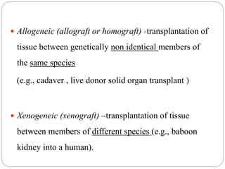 Allogeneic (allograft or homograft) -transplantation of
tissue between genetically non identical members of
the same species
(e.g., cadaver , live donor solid organ transplant )
 Xenogeneic (xenograft) –transplantation of tissue
between members of different species (e.g., baboon
kidney into a human).
 