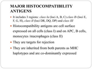 MAJOR HISTOCOMPATIBILITY
ANTIGENS
 It includes 3 regions: class Ia (loci A, B, C) class Ib (loci E,
F, G, H), class II (loci DR, DQ, DP) and class III
 Histocompatibility antigens are cell surface
expressed on all cells (class I) and on APC, B cells,
monocytes /macrophages (class II)
 They are targets for rejection
 They are inherited from both parents as MHC
haplotypes and are co-dominantly expressed
 