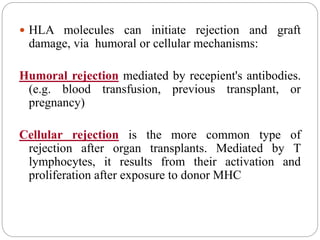  HLA molecules can initiate rejection and graft
damage, via humoral or cellular mechanisms:
Humoral rejection mediated by recepient's antibodies.
(e.g. blood transfusion, previous transplant, or
pregnancy)
Cellular rejection is the more common type of
rejection after organ transplants. Mediated by T
lymphocytes, it results from their activation and
proliferation after exposure to donor MHC
 