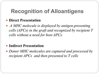 Recognition of Alloantigens
 Direct Presentation
 A MHC molecule is displayed by antigen-presenting
cells (APCs) in the graft and recognized by recipient T
cells without a need for host APCs.
 Indirect Presentation
 Donor MHC molecules are captured and processed by
recipient APCs and then presented to T cells
 
