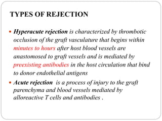 TYPES OF REJECTION
 Hyperacute rejection is characterized by thrombotic
occlusion of the graft vasculature that begins within
minutes to hours after host blood vessels are
anastomosed to graft vessels and is mediated by
preexisting antibodies in the host circulation that bind
to donor endothelial antigens
 Acute rejection is a process of injury to the graft
parenchyma and blood vessels mediated by
alloreactive T cells and antibodies .
 