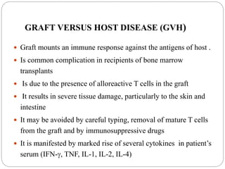 GRAFT VERSUS HOST DISEASE (GVH)
 Graft mounts an immune response against the antigens of host .
 Is common complication in recipients of bone marrow
transplants
 Is due to the presence of alloreactive T cells in the graft
 It results in severe tissue damage, particularly to the skin and
intestine
 It may be avoided by careful typing, removal of mature T cells
from the graft and by immunosuppressive drugs
 It is manifested by marked rise of several cytokines in patient’s
serum (IFN-, TNF, IL-1, IL-2, IL-4)
 