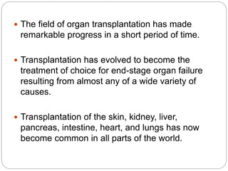  The field of organ transplantation has made
remarkable progress in a short period of time.
 Transplantation has evolved to become the
treatment of choice for end-stage organ failure
resulting from almost any of a wide variety of
causes.
 Transplantation of the skin, kidney, liver,
pancreas, intestine, heart, and lungs has now
become common in all parts of the world.
 