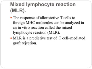 Mixed lymphocyte reaction
(MLR).
 The response of alloreactive T cells to
foreign MHC molecules can be analyzed in
an in vitro reaction called the mixed
lymphocyte reaction (MLR).
 MLR is a predictive test of T cell–mediated
graft rejection.
 