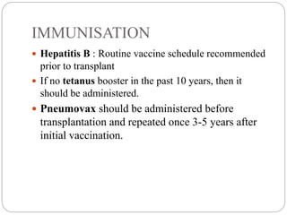 IMMUNISATION
 Hepatitis B : Routine vaccine schedule recommended
prior to transplant
 If no tetanus booster in the past 10 years, then it
should be administered.
 Pneumovax should be administered before
transplantation and repeated once 3-5 years after
initial vaccination.
 