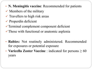 • N. Meningitis vaccine: Recommended for patients
 Members of the military
 Travellers to high risk areas
 Properdin deficient
Terminal complement component deficient
Those with functional or anatomic asplenia
• Rabies: Not routinely administered. Recommended
for exposures or potential exposure
• Varicella Zoster Vaccine : indicated for persons ≥ 60
years
 