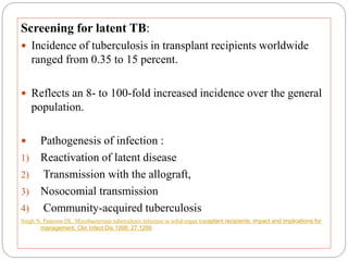 Screening for latent TB:
 Incidence of tuberculosis in transplant recipients worldwide
ranged from 0.35 to 15 percent.
 Reflects an 8- to 100-fold increased incidence over the general
population.
 Pathogenesis of infection :
1) Reactivation of latent disease
2) Transmission with the allograft,
3) Nosocomial transmission
4) Community-acquired tuberculosis
Singh N, Paterson DL. Mycobacterium tuberculosis infection in solid-organ transplant recipients: impact and implications for
management. Clin Infect Dis 1998; 27:1266
 