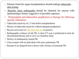 • Patients listed for organ transplantation should undergo tuberculin
skin testing.
• Baseline chest radiographs should be obtained for anyone with
epidemiologic history suggestive of possible exposure.
• Pretransplant anti-tuberculous prophylaxis or therapy for following
specific indications:
 Tuberculin reactivity of ≥ 5 mm before transplantation
 History of tuberculin reactivity without adequate prophylaxis
 Recent conversion of tuberculin skin test to positive
 Radiographic evidence of old TB. A chest CT scan is performed to look for
disseminated disease and to serve as a baseline study.
 History of inadequately treated TB
 Close contact with an individual with active pulmonary TB
 Receipt of an allograft from a donor with a history of untreated TB
 