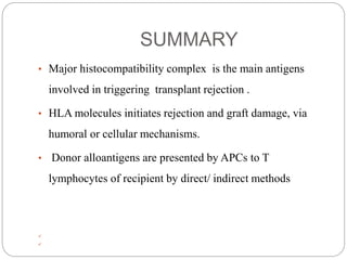 SUMMARY
• Major histocompatibility complex is the main antigens
involved in triggering transplant rejection .
• HLA molecules initiates rejection and graft damage, via
humoral or cellular mechanisms.
• Donor alloantigens are presented by APCs to T
lymphocytes of recipient by direct/ indirect methods


 