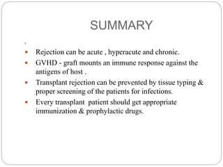 SUMMARY
.
 Rejection can be acute , hyperacute and chronic.
 GVHD - graft mounts an immune response against the
antigens of host .
 Transplant rejection can be prevented by tissue typing &
proper screening of the patients for infections.
 Every transplant patient should get appropriate
immunization & prophylactic drugs.
 