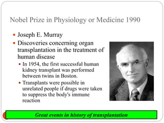 2006-7yearImmunology8
Nobel Prize in Physiology or Medicine 1990
 Joseph E. Murray
 Discoveries concerning organ
transplantation in the treatment of
human disease
 In 1954, the first successful human
kidney transplant was performed
between twins in Boston.
 Transplants were possible in
unrelated people if drugs were taken
to suppress the body's immune
reaction
Great events in history of transplantation
 