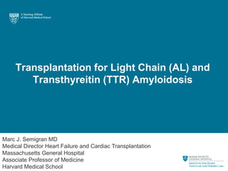 Transplantation for Light Chain (AL) and
Transthyreitin (TTR) Amyloidosis
Marc J. Semigran MD
Medical Director Heart Failure and Cardiac Transplantation
Massachusetts General Hospital
Associate Professor of Medicine
Harvard Medical School
 