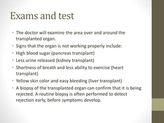 Exams and test
• The doctor will examine the area over and around the
transplanted organ.
• Signs that the organ is not working properly include:
• High blood sugar (pancreas transplant)
• Less urine released (kidney transplant)
• Shortness of breath and less ability to exercise (heart
transplant)
• Yellow skin color and easy bleeding (liver transplant)
• A biopsy of the transplanted organ can confirm that it is being
rejected. A routine biopsy is often performed to detect
rejection early, before symptoms develop.
 