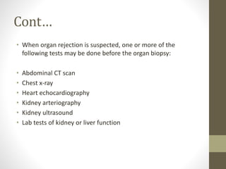 Cont…
• When organ rejection is suspected, one or more of the
following tests may be done before the organ biopsy:
• Abdominal CT scan
• Chest x-ray
• Heart echocardiography
• Kidney arteriography
• Kidney ultrasound
• Lab tests of kidney or liver function
 