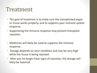 Treatment
• The goal of treatment is to make sure the transplanted organ
or tissue works properly, and to suppress your immune system
response.
• Suppressing the immune response may prevent transplant
rejection.
• Medicines will likely be used to suppress the immune
response.
• Dosage depends on your condition and may be very high
while the tissue is being rejected.
• After you no longer have signs of rejection, the dosage will
likely be lowered.
 