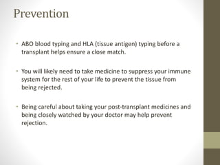 Prevention
• ABO blood typing and HLA (tissue antigen) typing before a
transplant helps ensure a close match.
• You will likely need to take medicine to suppress your immune
system for the rest of your life to prevent the tissue from
being rejected.
• Being careful about taking your post-transplant medicines and
being closely watched by your doctor may help prevent
rejection.
 
