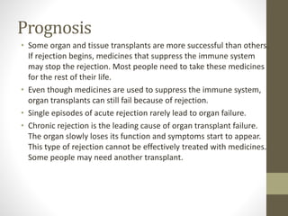 Prognosis
• Some organ and tissue transplants are more successful than others.
If rejection begins, medicines that suppress the immune system
may stop the rejection. Most people need to take these medicines
for the rest of their life.
• Even though medicines are used to suppress the immune system,
organ transplants can still fail because of rejection.
• Single episodes of acute rejection rarely lead to organ failure.
• Chronic rejection is the leading cause of organ transplant failure.
The organ slowly loses its function and symptoms start to appear.
This type of rejection cannot be effectively treated with medicines.
Some people may need another transplant.
 