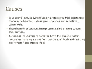 Causes
• Your body's immune system usually protects you from substances
that may be harmful, such as germs, poisons, and sometimes,
cancer cells.
• These harmful substances have proteins called antigens coating
their surfaces.
• As soon as these antigens enter the body, the immune system
recognizes that they are not from that person's body and that they
are "foreign," and attacks them.
 