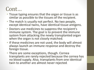 Cont…
• Tissue typing ensures that the organ or tissue is as
similar as possible to the tissues of the recipient.
• The match is usually not perfect. No two people,
except identical twins, have identical tissue antigens.
• Doctors use medicines to suppress the recipient's
immune system. The goal is to prevent the immune
system from attacking the newly transplanted organ
when the organ is not closely matched.
• If these medicines are not used, the body will almost
always launch an immune response and destroy the
foreign tissue.
• There are some exceptions, though. Cornea
transplants are rarely rejected because the cornea has
no blood supply. Also, transplants from one identical
twin to another are almost never rejected.
 