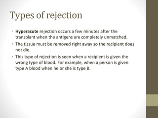 Types of rejection
• Hyperacute rejection occurs a few minutes after the
transplant when the antigens are completely unmatched.
• The tissue must be removed right away so the recipient does
not die.
• This type of rejection is seen when a recipient is given the
wrong type of blood. For example, when a person is given
type A blood when he or she is type B.
 