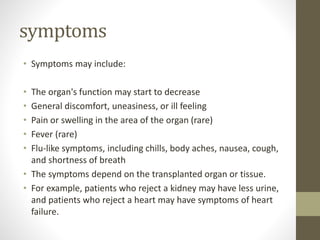 symptoms
• Symptoms may include:
• The organ's function may start to decrease
• General discomfort, uneasiness, or ill feeling
• Pain or swelling in the area of the organ (rare)
• Fever (rare)
• Flu-like symptoms, including chills, body aches, nausea, cough,
and shortness of breath
• The symptoms depend on the transplanted organ or tissue.
• For example, patients who reject a kidney may have less urine,
and patients who reject a heart may have symptoms of heart
failure.
 