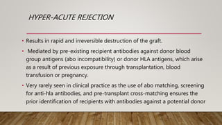 HYPER-ACUTE REJECTION
• Results in rapid and irreversible destruction of the graft.
• Mediated by pre-existing recipient antibodies against donor blood
group antigens (abo incompatibility) or donor HLA antigens, which arise
as a result of previous exposure through transplantation, blood
transfusion or pregnancy.
• Very rarely seen in clinical practice as the use of abo matching, screening
for anti-hla antibodies, and pre-transplant cross-matching ensures the
prior identification of recipients with antibodies against a potential donor
 