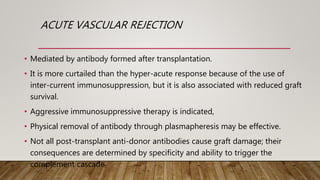 ACUTE VASCULAR REJECTION
• Mediated by antibody formed after transplantation.
• It is more curtailed than the hyper-acute response because of the use of
inter-current immunosuppression, but it is also associated with reduced graft
survival.
• Aggressive immunosuppressive therapy is indicated,
• Physical removal of antibody through plasmapheresis may be effective.
• Not all post-transplant anti-donor antibodies cause graft damage; their
consequences are determined by specificity and ability to trigger the
complement cascade
 