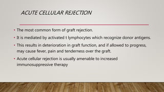 ACUTE CELLULAR REJECTION
• The most common form of graft rejection.
• It is mediated by activated t lymphocytes which recognize donor antigens.
• This results in deterioration in graft function, and if allowed to progress,
may cause fever, pain and tenderness over the graft.
• Acute cellular rejection is usually amenable to increased
immunosuppressive therapy
 