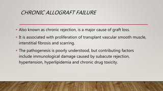 CHRONIC ALLOGRAFT FAILURE
• Also known as chronic rejection, is a major cause of graft loss.
• It is associated with proliferation of transplant vascular smooth muscle,
interstitial fibrosis and scarring.
• The pathogenesis is poorly understood, but contributing factors
include immunological damage caused by subacute rejection,
hypertension, hyperlipidemia and chronic drug toxicity.
 