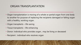 ORGAN TRANSPLANTATION
• Organ transplantation is moving of a whole or partial organ from one body
to another for purpose of replacing the recipients damaged or failing organ
with a healthy, working organ.
• Organ transplants – life saving
• Tissue transplants – life enhancing
• Donor: individual who provides organ , may be living or deceased
• Recipient : individual who receives organ
 