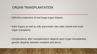 ORGAN TRANSPLANTATION
• Definitive treatment of end stage organ disease.
• Solid organs as well as cells (pancreatic islet cells), bowel and multi-
organ transplants
• Complications after transplantation depend upon organ transplanted,
genetic disparity between recipient and donor.
 
