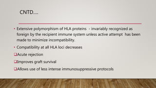 CNTD….
• Extensive polymorphism of HLA proteins - invariably recognized as
foreign by the recipient immune system unless active attempt has been
made to minimize incompatibility.
• Compatibility at all HLA loci decreases
Acute rejection
Improves graft survival
Allows use of less intense immunosuppressive protocols
 