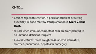 CNTD…
• Besides rejection reaction, a peculiar problem occurring
especially in bone marrow transplantation is Graft Versus
Host.
• results when immunocompetent cells are transplanted to
an immuno-deficient recipient
• Clinical features: fever, weight loss, anemia,dermatitis,
diarrhea, pneumonia, hepatosplenomegaly.
 
