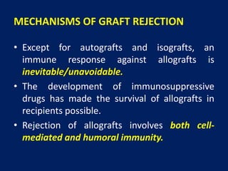 MECHANISMS OF GRAFT REJECTION
• Except for autografts and isografts, an
immune response against allografts is
inevitable/unavoidable.
• The development of immunosuppressive
drugs has made the survival of allografts in
recipients possible.
• Rejection of allografts involves both cell-
mediated and humoral immunity.
 